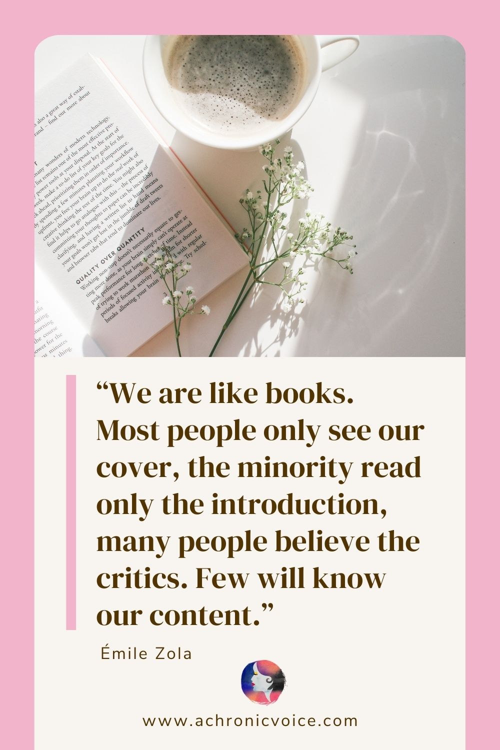 “We are like books. Most people only see our cover, the minority read only the introduction, many people believe the critics. Few will know our content.” - Emile Zola