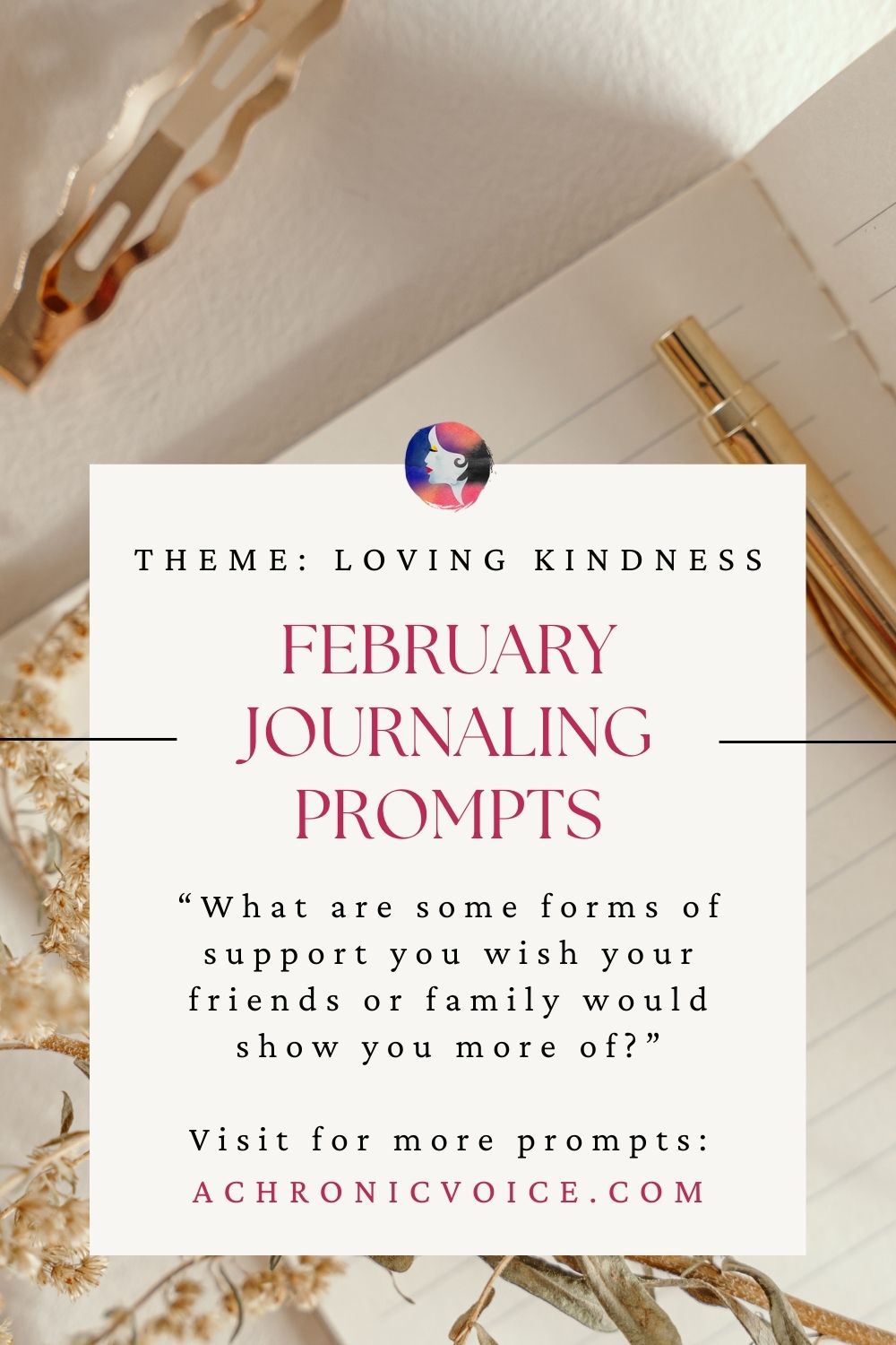 February Journaling Prompts (Theme: Loving Kindness) - “What are some forms of support you wish your friends or family would show you more of?”. Visit for more prompts: achronicvoice.com
