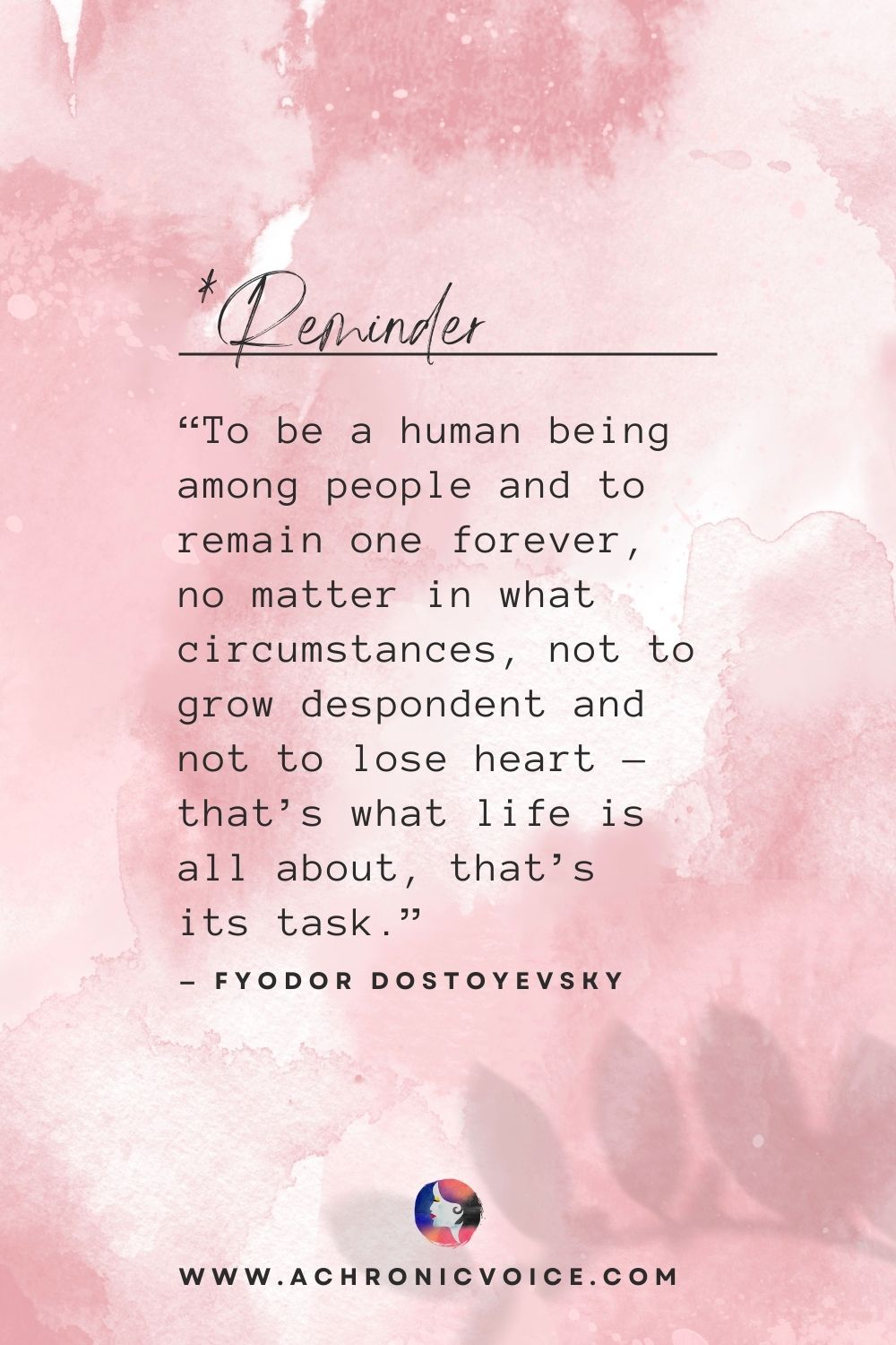 “To be a human being among people and to remain one forever, no matter in what circumstances, not to grow despondent and not to lose heart - that’s what life is all about, that’s its task.” - Fyodor Dostoyevsky
