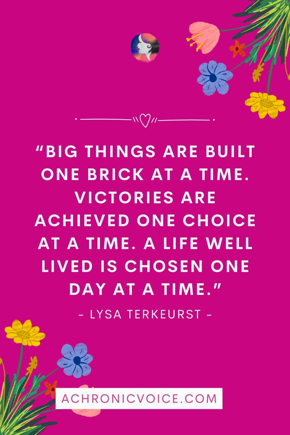“Big things are built one brick at a time. Victories are achieved one choice at a time. A life well lived is chosen one day at a time.” - Lysa TerKeurst