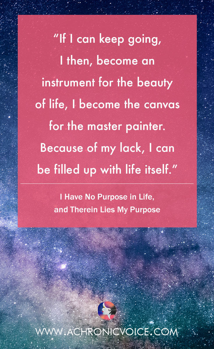 If I can keep going, I then, become an instrument for the beauty of life, I become the canvas for the master painter. Because of my lack, I can be filled up with life itself. Read: I Have No Purpose in Life, and Therein Lies My Purpose.