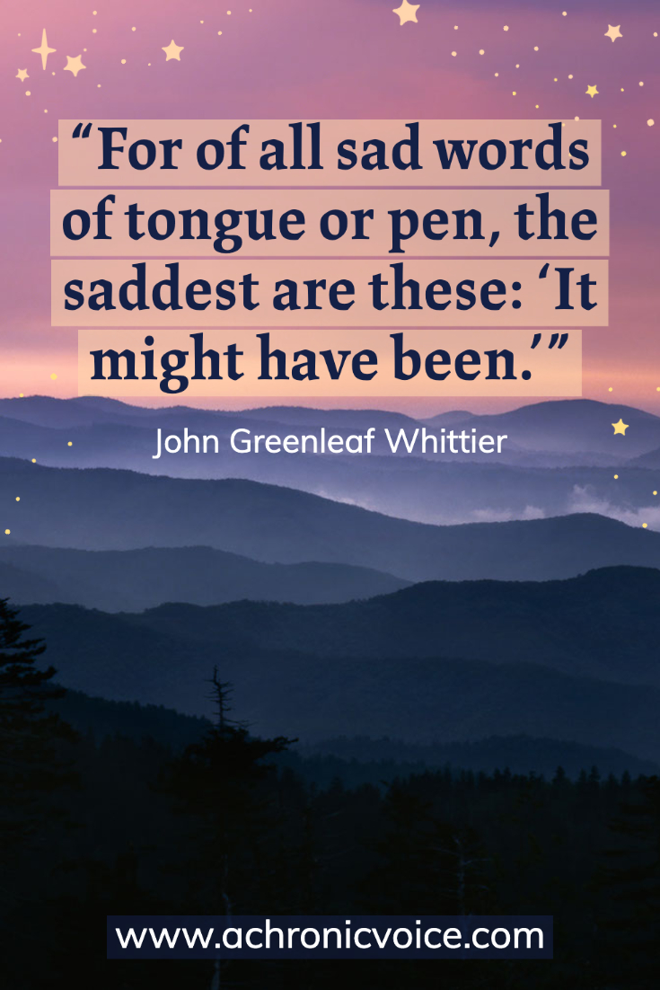 “For of all sad words of tongue or pen, the saddest are these: ‘It might have been.’” – John Greenleaf Whittier