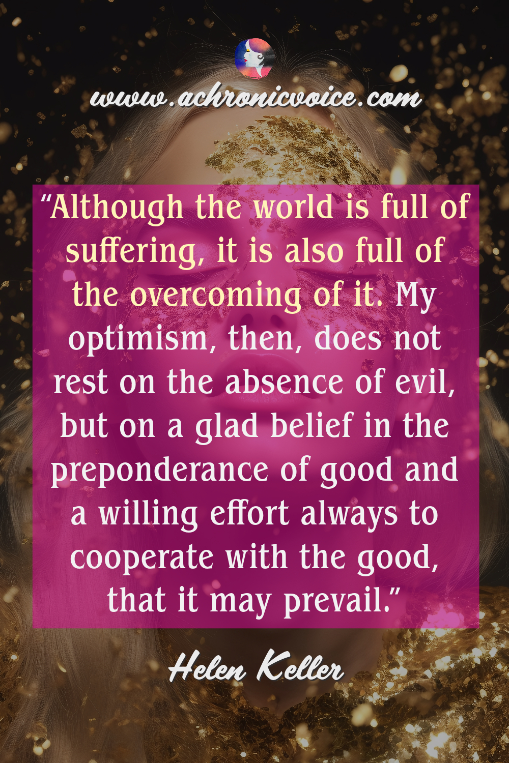 “Although the world is full of suffering, it is also full of the overcoming of it. My optimism, then, does not rest on the absence of evil, but on a glad belief in the preponderance of good and a willing effort always to cooperate with the good, that it may prevail.” ― Helen Keller